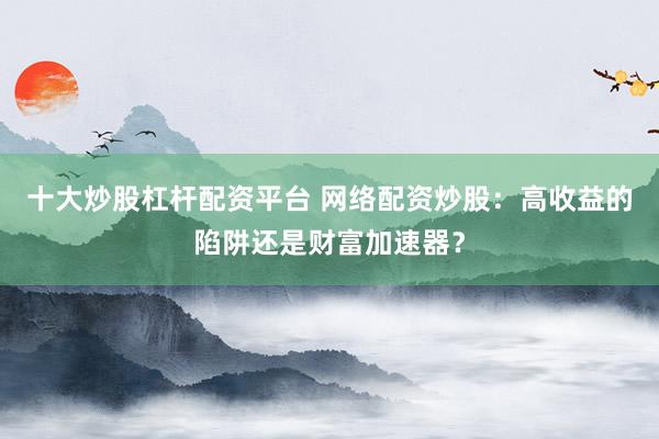 十大炒股杠杆配资平台 网络配资炒股：高收益的陷阱还是财富加速器？