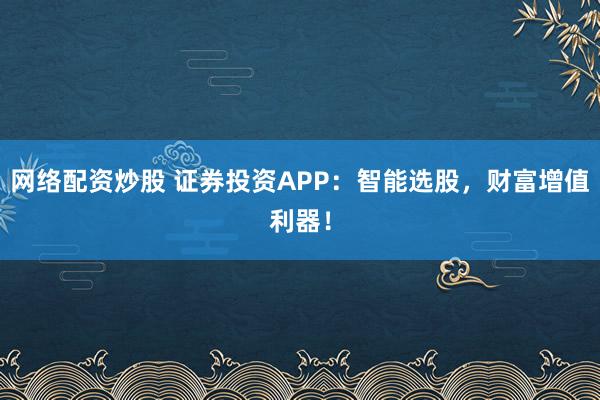 网络配资炒股 证券投资APP：智能选股，财富增值利器！
