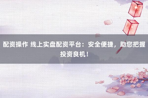 配资操作 线上实盘配资平台:安全便捷,助您把握投资良机!