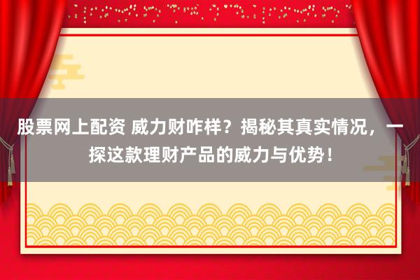 股票网上配资 威力财咋样？揭秘其真实情况，一探这款理财产品的威力与优势！