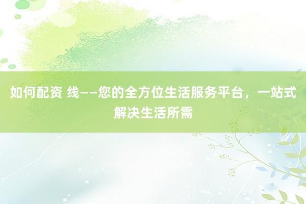 如何配资 线——您的全方位生活服务平台,一站式解决生活所需