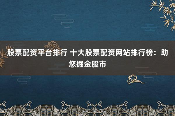 股票配资平台排行 十大股票配资网站排行榜:助您掘金股市