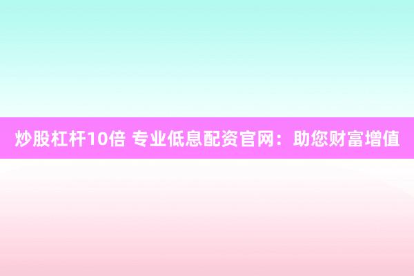 炒股杠杆10倍 专业低息配资官网：助您财富增值