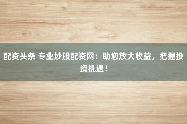 配资头条 专业炒股配资网：助您放大收益，把握投资机遇！