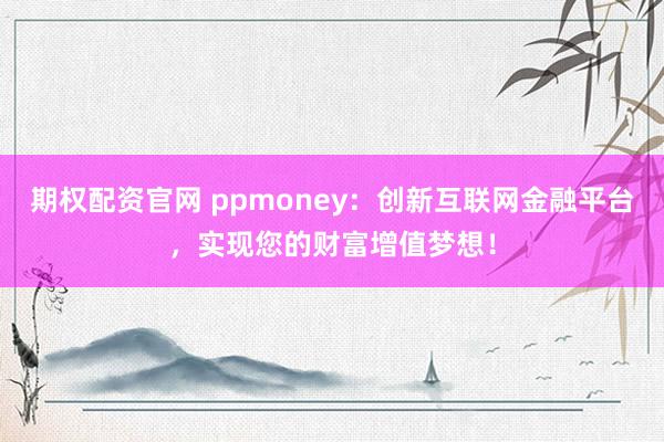 期权配资官网 ppmoney:创新互联网金融平台,实现您的财富增值梦想!
