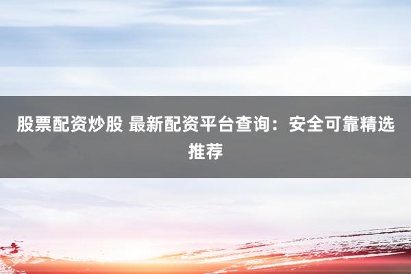 股票配资炒股 最新配资平台查询：安全可靠精选推荐
