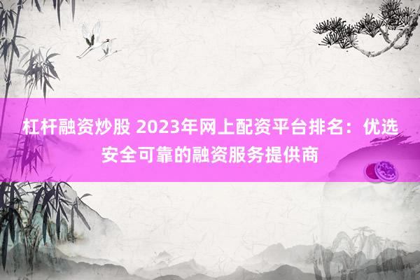 杠杆融资炒股 2023年网上配资平台排名：优选安全可靠的融资服务提供商
