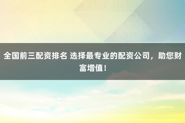 全国前三配资排名 选择最专业的配资公司，助您财富增值！