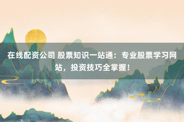在线配资公司 股票知识一站通：专业股票学习网站，投资技巧全掌握！