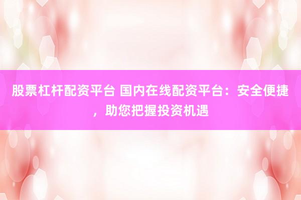 股票杠杆配资平台 国内在线配资平台：安全便捷，助您把握投资机遇