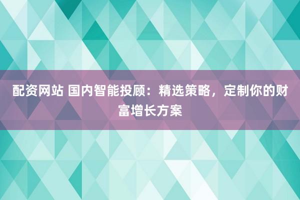 配资网站 国内智能投顾：精选策略，定制你的财富增长方案