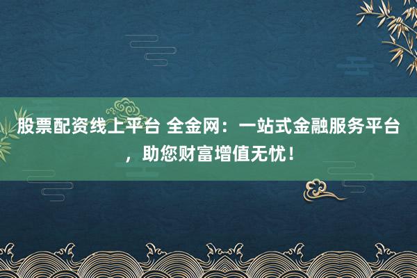股票配资线上平台 全金网:一站式金融服务平台,助您财富增值无忧!