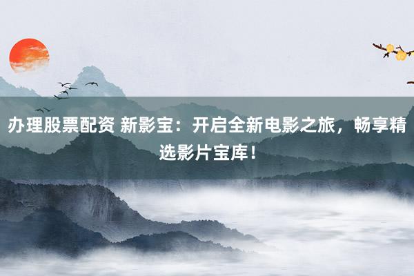 办理股票配资 新影宝:开启全新电影之旅,畅享精选影片宝库!