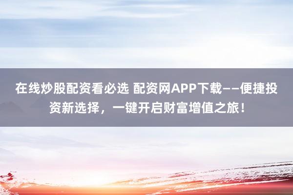 在线炒股配资看必选 配资网APP下载——便捷投资新选择，一键开启财富增值之旅！