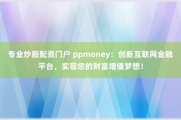专业炒股配资门户 ppmoney：创新互联网金融平台，实现您的财富增值梦想！