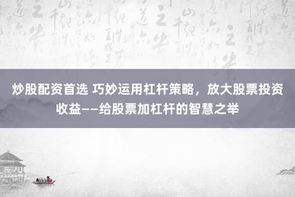 炒股配资首选 巧妙运用杠杆策略，放大股票投资收益——给股票加杠杆的智慧之举