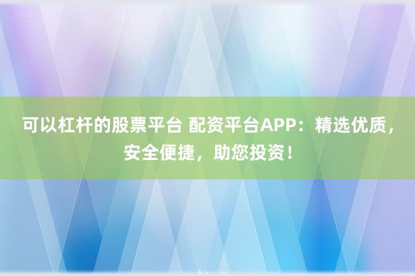 可以杠杆的股票平台 配资平台APP:精选优质,安全便捷,助您投资!