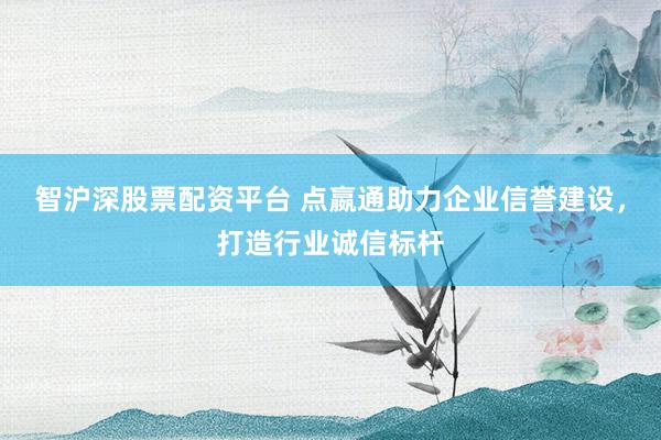智沪深股票配资平台 点嬴通助力企业信誉建设,打造行业诚信标杆