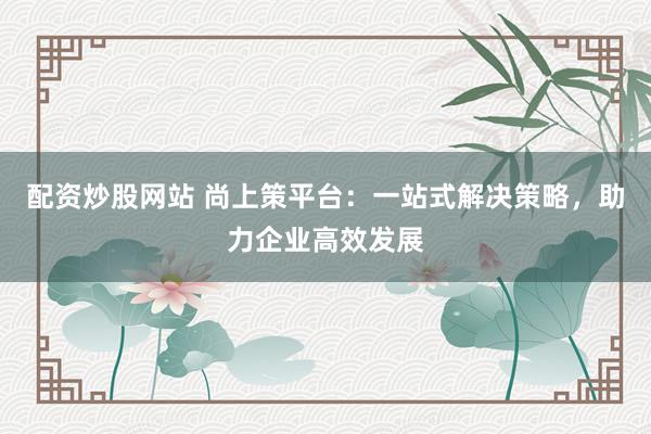 配资炒股网站 尚上策平台:一站式解决策略,助力企业高效发展
