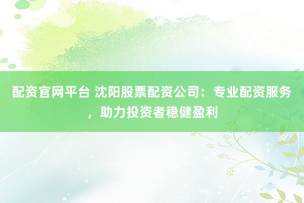 配资官网平台 沈阳股票配资公司：专业配资服务，助力投资者稳健盈利