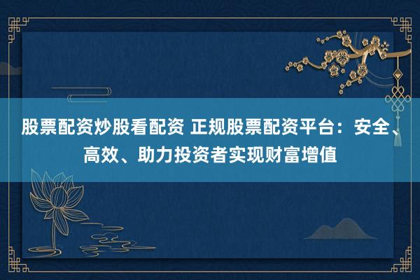 股票配资炒股看配资 正规股票配资平台：安全、高效、助力投资者实现财富增值