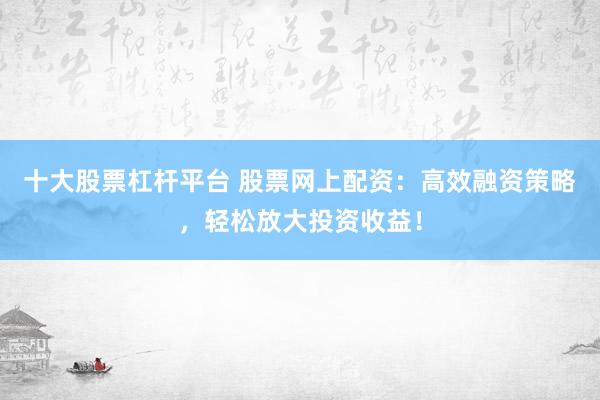 十大股票杠杆平台 股票网上配资：高效融资策略，轻松放大投资收益！