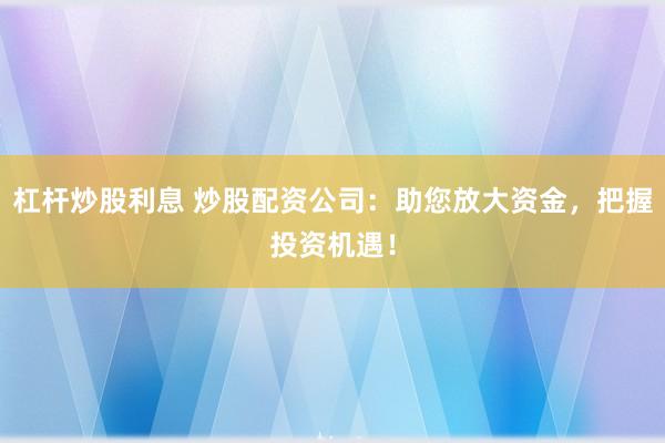 杠杆炒股利息 炒股配资公司：助您放大资金，把握投资机遇！