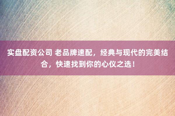 实盘配资公司 老品牌速配，经典与现代的完美结合，快速找到你的心仪之选！