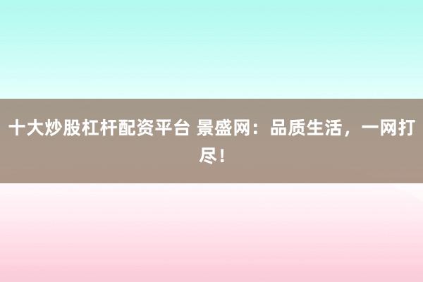 十大炒股杠杆配资平台 景盛网：品质生活，一网打尽！