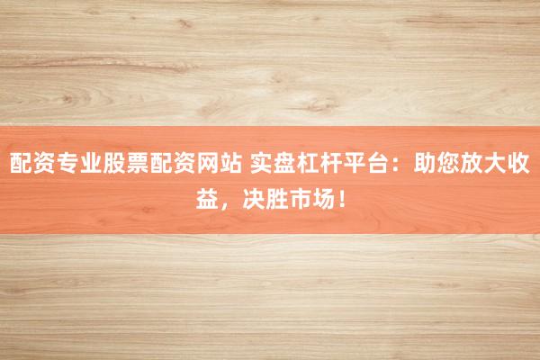配资专业股票配资网站 实盘杠杆平台：助您放大收益，决胜市场！