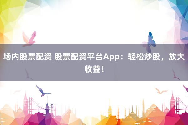场内股票配资 股票配资平台App：轻松炒股，放大收益！