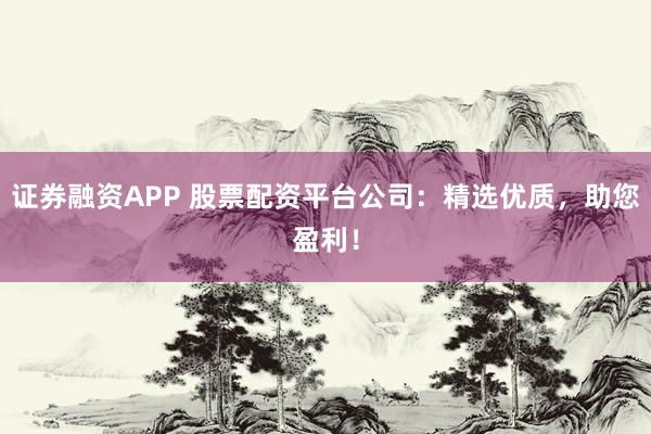 证券融资APP 股票配资平台公司：精选优质，助您盈利！