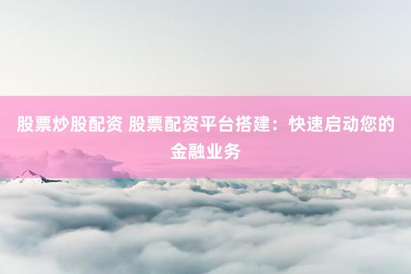 股票炒股配资 股票配资平台搭建:快速启动您的金融业务
