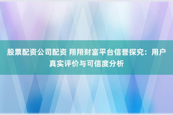 股票配资公司配资 翔翔财富平台信誉探究：用户真实评价与可信度分析