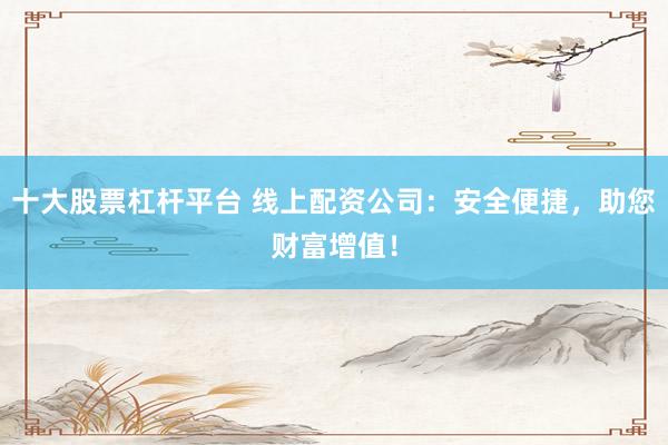十大股票杠杆平台 线上配资公司：安全便捷，助您财富增值！
