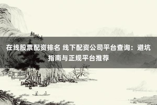 在线股票配资排名 线下配资公司平台查询：避坑指南与正规平台推荐