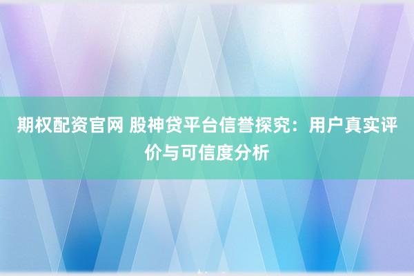 期权配资官网 股神贷平台信誉探究：用户真实评价与可信度分析