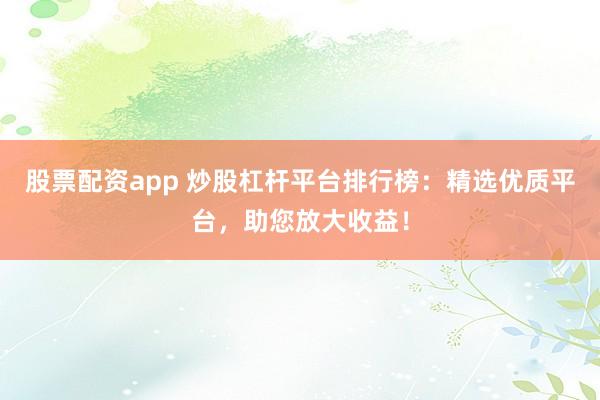 股票配资app 炒股杠杆平台排行榜：精选优质平台，助您放大收益！