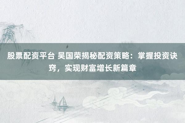 股票配资平台 吴国荣揭秘配资策略：掌握投资诀窍，实现财富增长新篇章