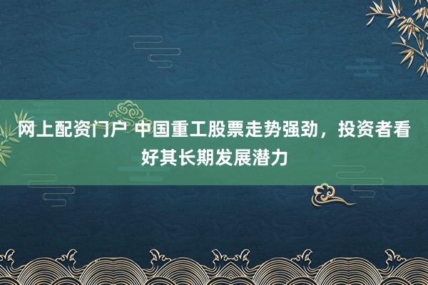 网上配资门户 中国重工股票走势强劲，投资者看好其长期发展潜力