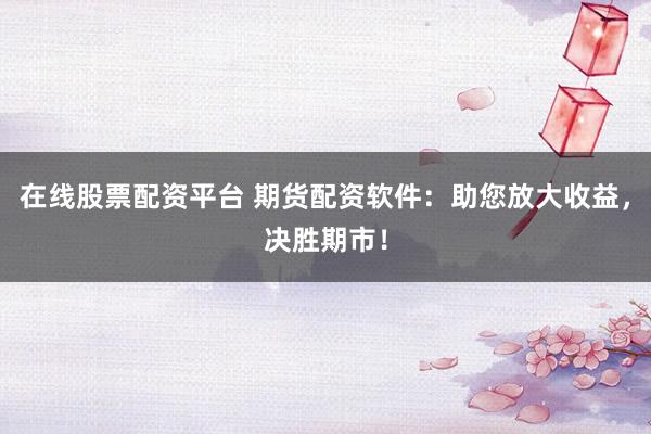 在线股票配资平台 期货配资软件：助您放大收益，决胜期市！
