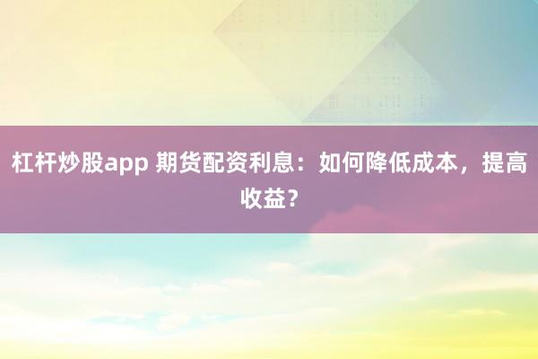 杠杆炒股app 期货配资利息：如何降低成本，提高收益？