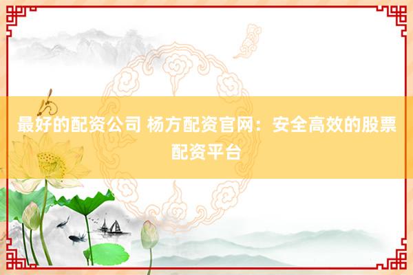 最好的配资公司 杨方配资官网:安全高效的股票配资平台