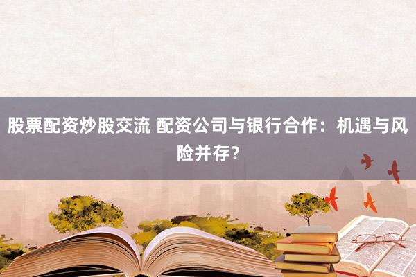 股票配资炒股交流 配资公司与银行合作:机遇与风险并存?