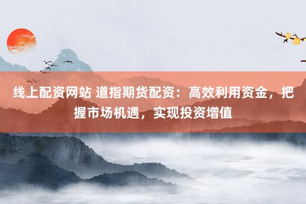线上配资网站 道指期货配资:高效利用资金,把握市场机遇,实现投资增值