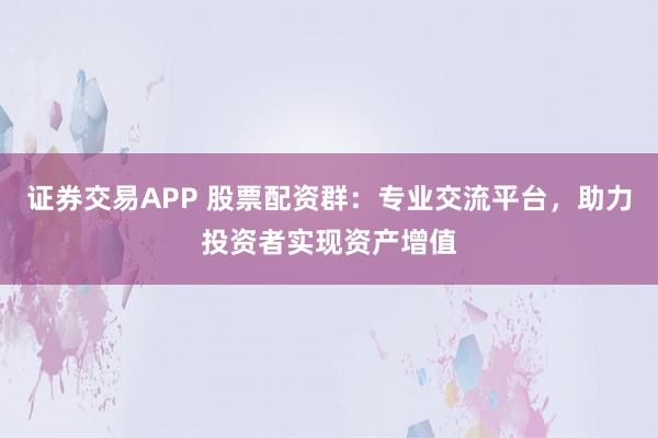 证券交易APP 股票配资群:专业交流平台,助力投资者实现资产增值