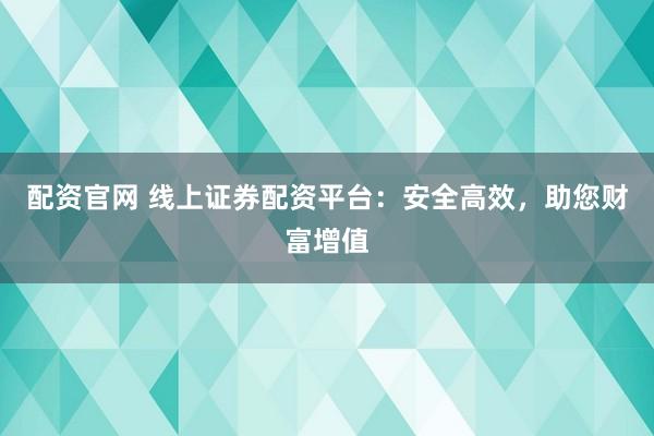 配资官网 线上证券配资平台：安全高效，助您财富增值