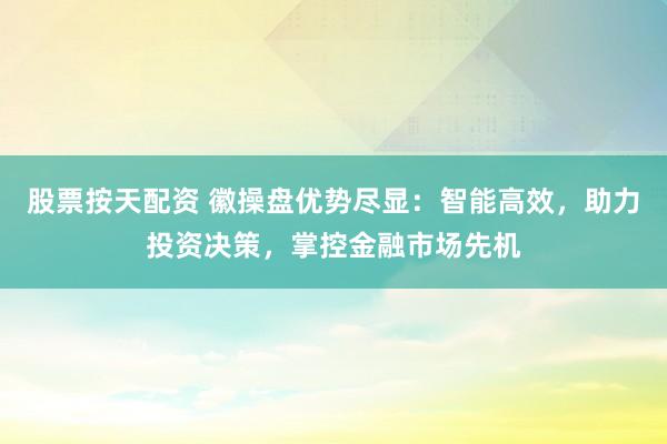 股票按天配资 徽操盘优势尽显:智能高效,助力投资决策,掌控金融市场先机