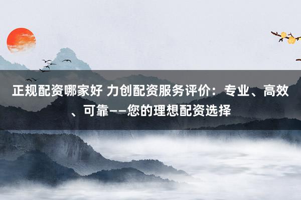 正规配资哪家好 力创配资服务评价:专业、高效、可靠——您的理想配资选择