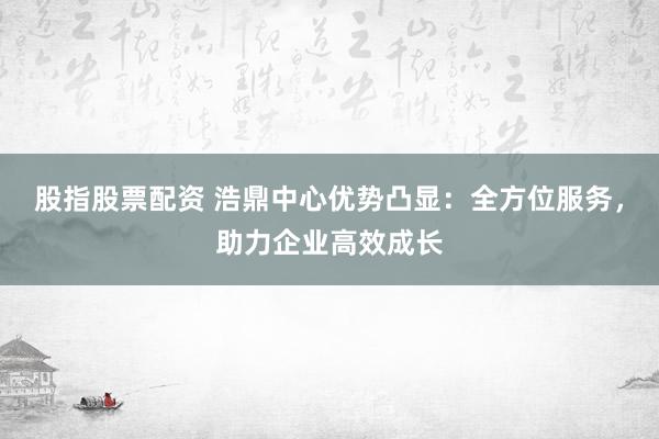 股指股票配资 浩鼎中心优势凸显:全方位服务,助力企业高效成长